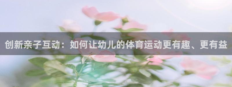 米兰体育平台：创新亲子互动：如何让幼儿的体育运动更有趣、更有益