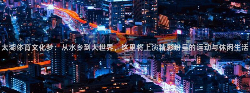 米兰体育网页版：太湖体育文化梦：从水乡到大世界，这里将上演精彩纷呈的运动与休闲生活